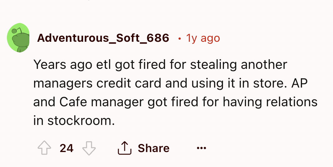number - Adventurous_Soft_686 1y ago Years ago etl got fired for stealing another managers credit card and using it in store. Ap and Cafe manager got fired for having relations in stockroom. 24